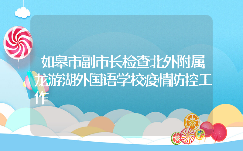 如皋市副市长检查北外附属龙游湖外国语学校疫情防控工作