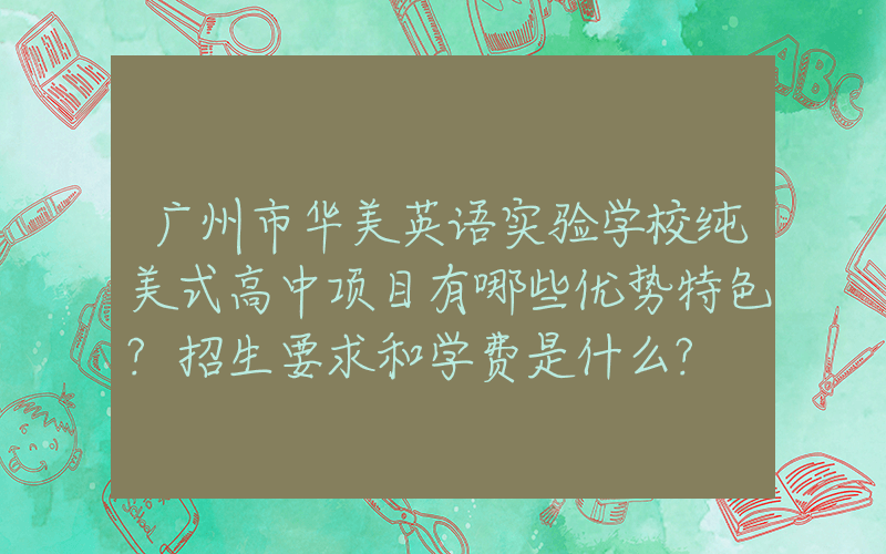 广州市华美英语实验学校纯美式高中项目有哪些优势特色?招生要求和学费是什么?