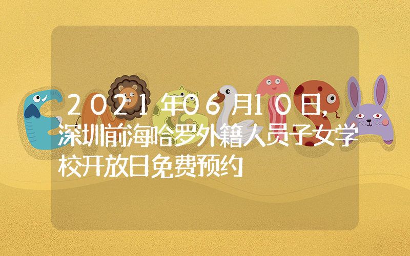 2021年06月10日，深圳前海哈罗外籍人员子女学校开放日免费预约