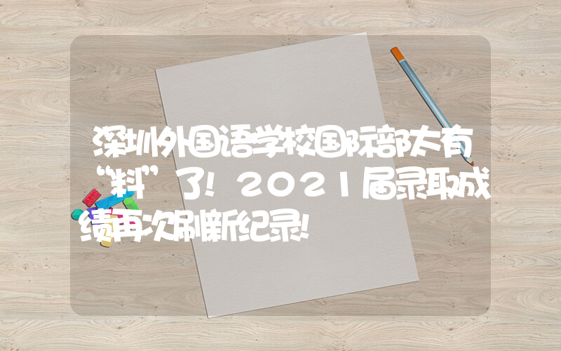 深圳外国语学校国际部太有“料”了!2021届录取成绩再次刷新纪录!