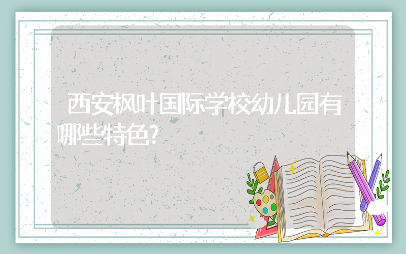 西安枫叶国际学校幼儿园有哪些特色？