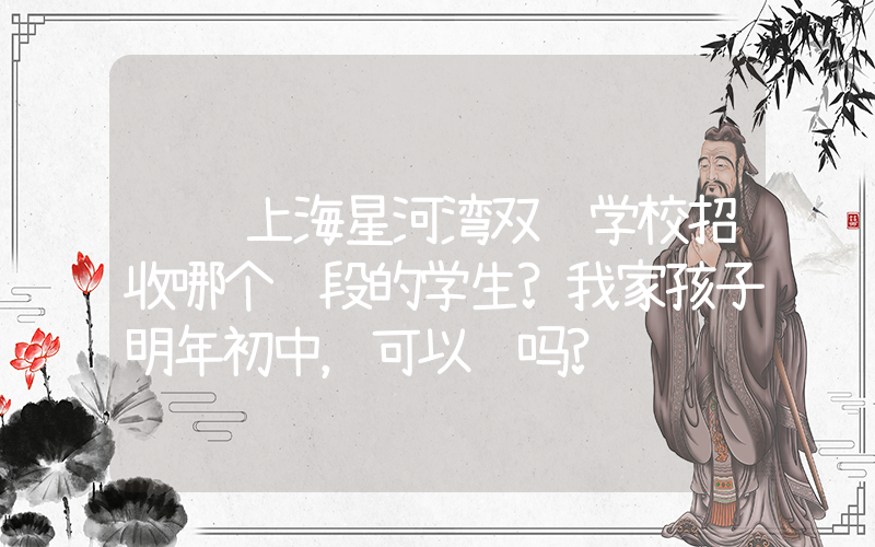 请问上海星河湾双语学校招收哪个阶段的学生?我家孩子明年初中，可以读吗?