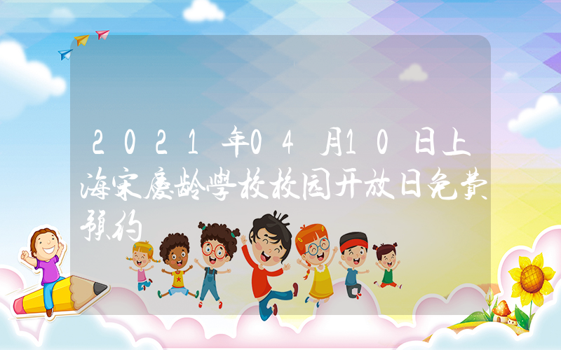 2021年04月10日上海宋庆龄学校校园开放日免费预约
