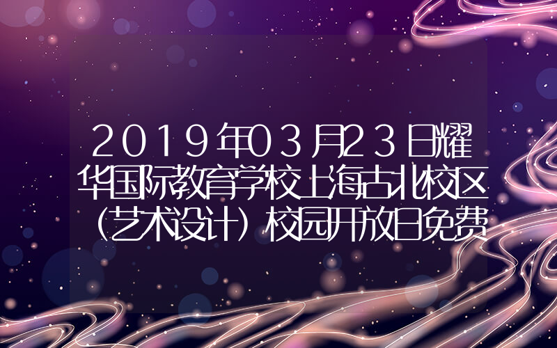 2019年03月23日耀华国际教育学校上海古北校区（艺术设计）校园开放日免费预约