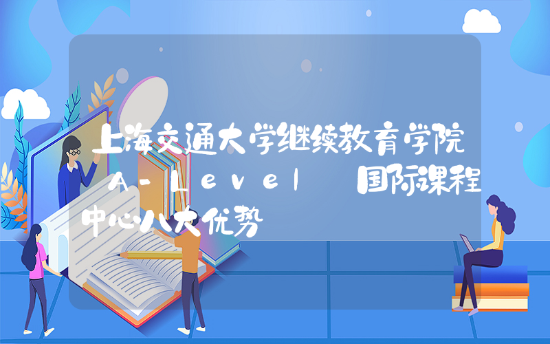 上海交通大学继续教育学院 A-Level 国际课程中心八大优势