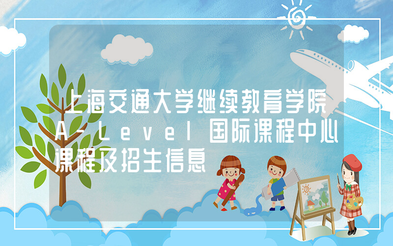 上海交通大学继续教育学院A-Level国际课程中心课程及招生信息