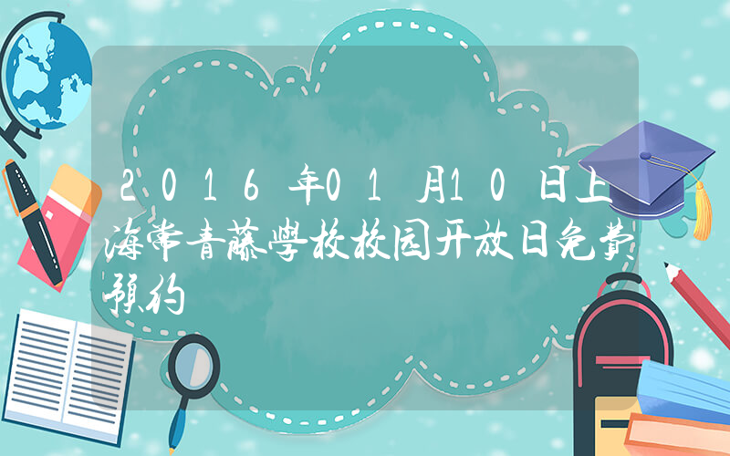2016年01月10日上海常青藤学校校园开放日免费预约