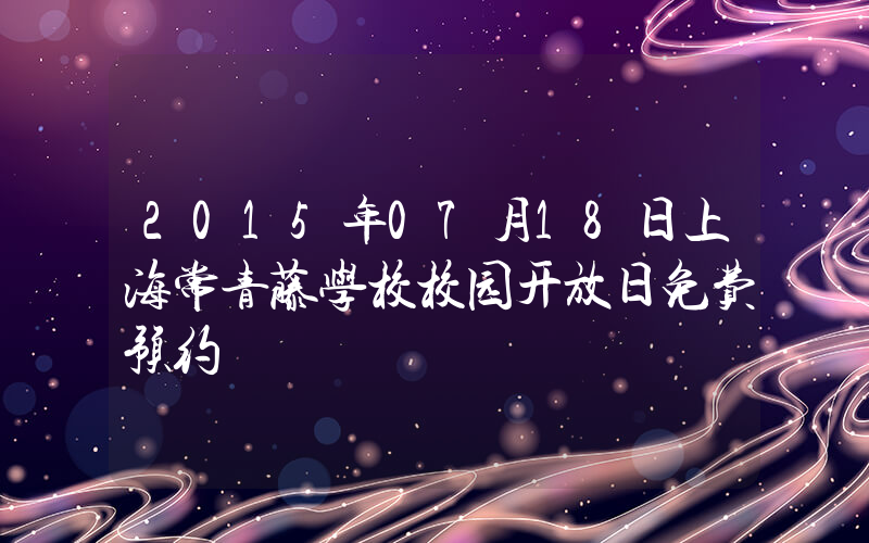 2015年07月18日上海常青藤学校校园开放日免费预约