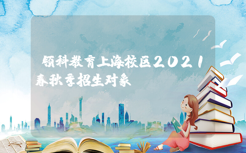 领科教育上海校区2021春秋季招生对象
