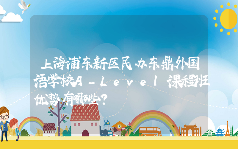上海浦东新区民办东鼎外国语学校A-Level课程班优势有哪些？