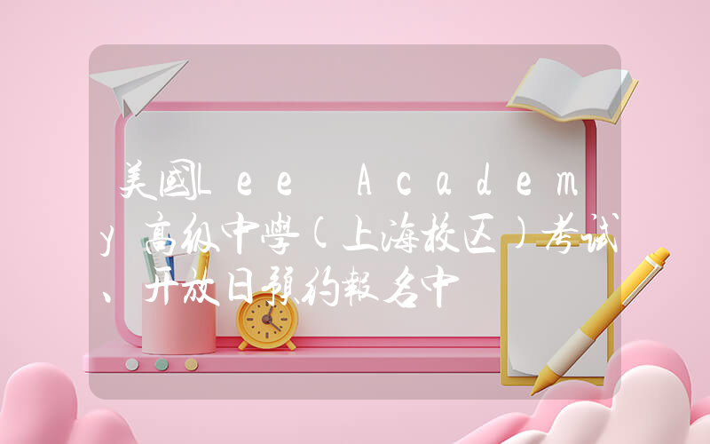 美国Lee Academy高级中学(上海校区)考试、开放日预约报名中
