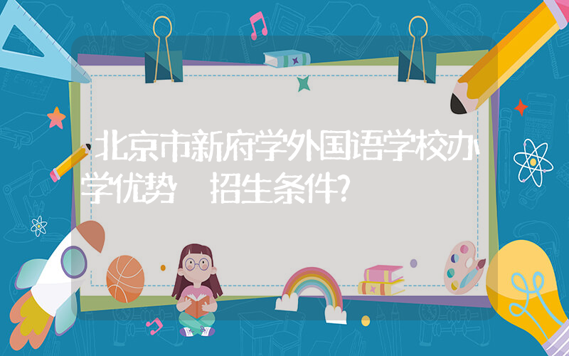 北京市新府学外国语学校办学优势 招生条件？