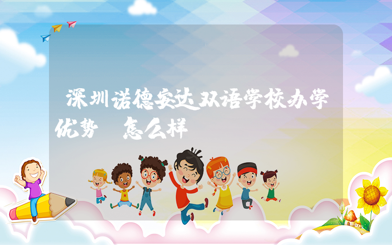 深圳诺德安达双语学校办学优势 怎么样？