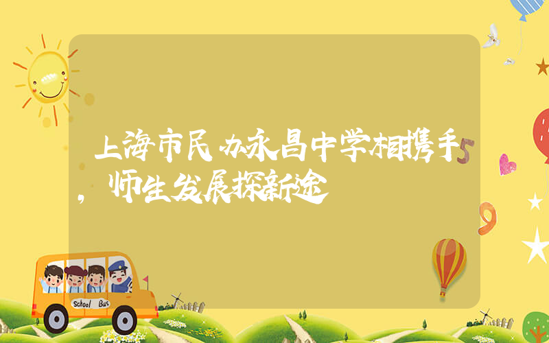 上海市民办永昌中学相携手，师生发展探新途