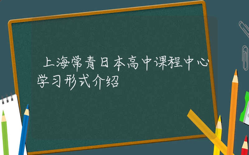 上海常青日本高中课程中心学习形式介绍