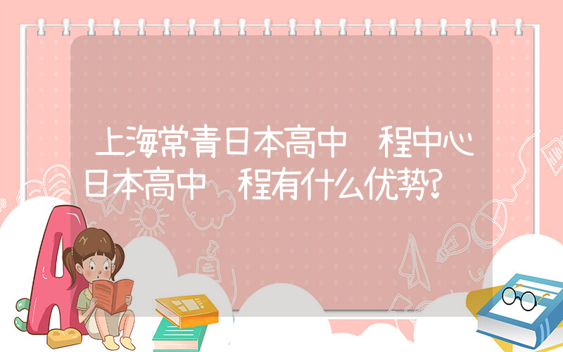 上海常青日本高中课程中心日本高中课程有什么优势?