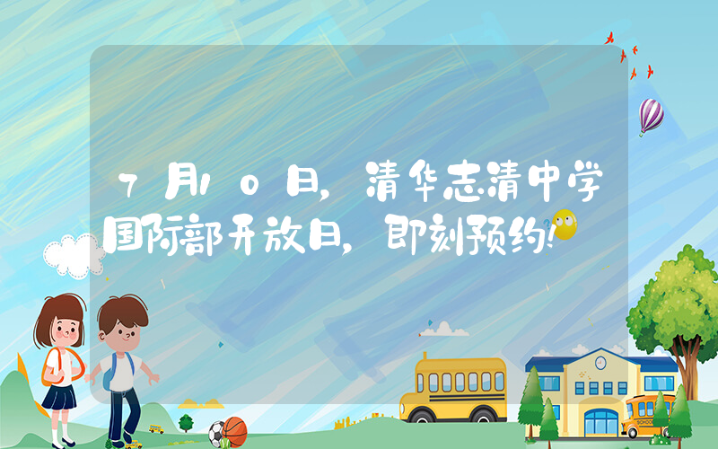 7月10日，清华志清中学国际部开放日，即刻预约!