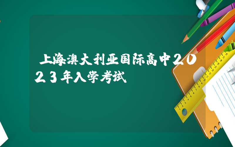 上海澳大利亚国际高中2023年入学考试