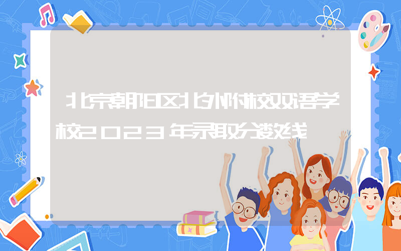 北京朝阳区北外附校双语学校2023年录取分数线