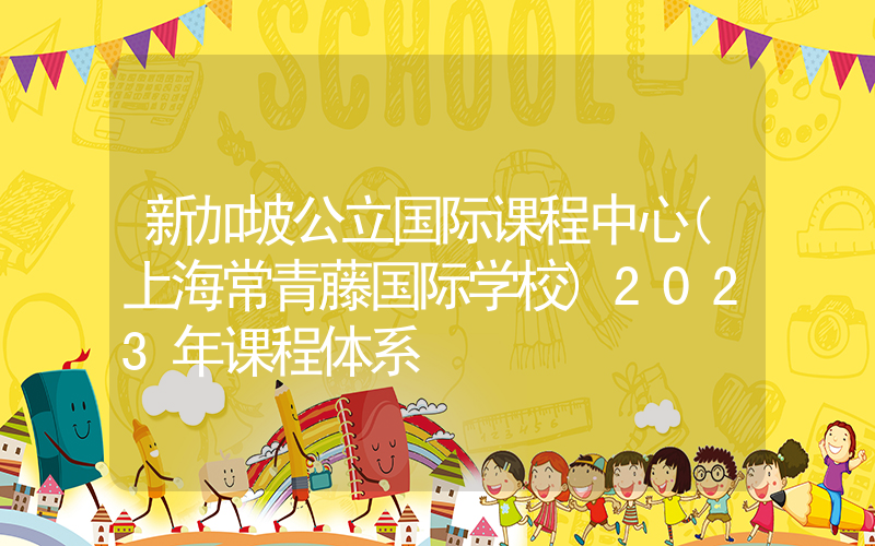 新加坡公立国际课程中心(上海常青藤国际学校)2023年课程体系