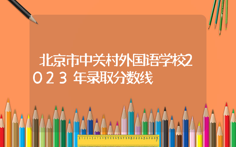 北京市中关村外国语学校2023年录取分数线