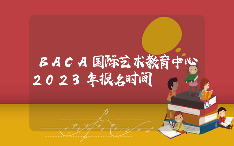 BACA国际艺术教育中心2023年报名时间