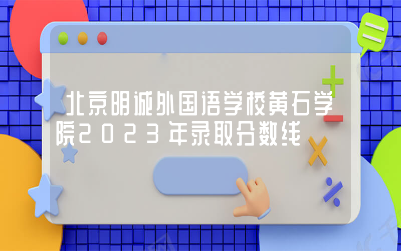 北京明诚外国语学校黄石学院2023年录取分数线