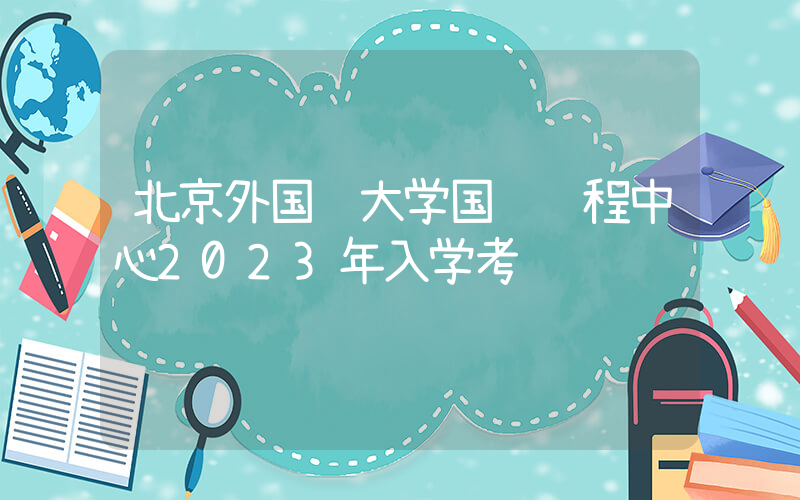 北京外国语大学国际课程中心2023年入学考试