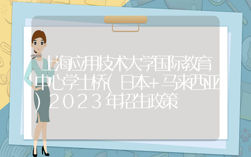 上海应用技术大学国际教育中心学士桥(日本+马来西亚)2023年招生政策
