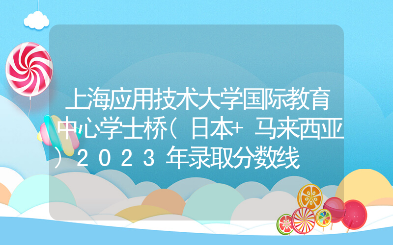 上海应用技术大学国际教育中心学士桥(日本+马来西亚)2023年录取分数线