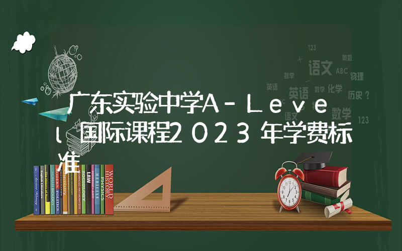 广东实验中学A-Level国际课程2023年学费标准