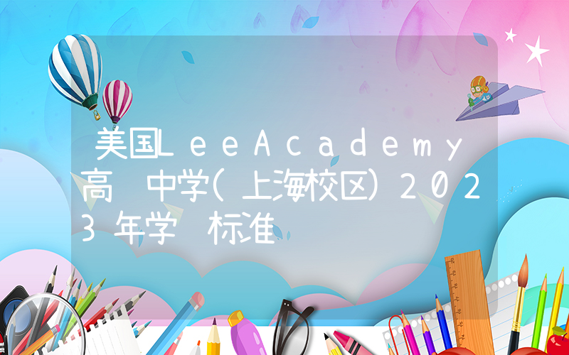 美国LeeAcademy高级中学(上海校区)2023年学费标准
