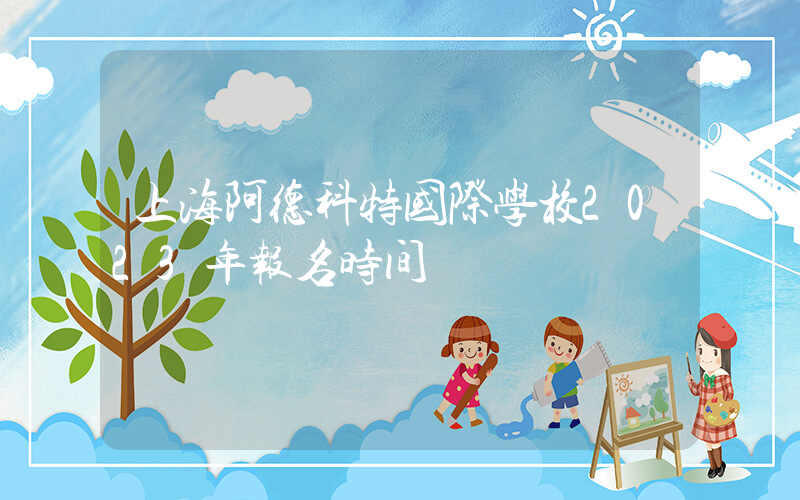 上海阿德科特国际学校2023年报名时间