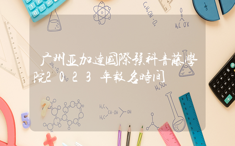 广州亚加达国际预科青藤学院2023年报名时间