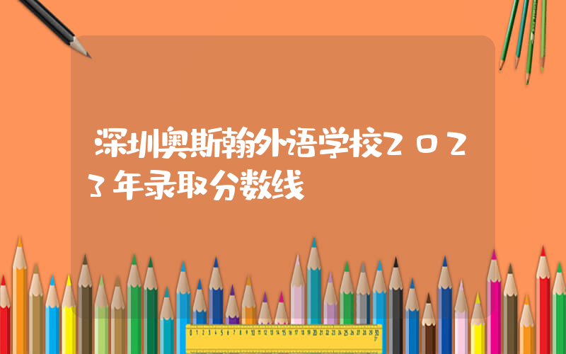 深圳奥斯翰外语学校2023年录取分数线