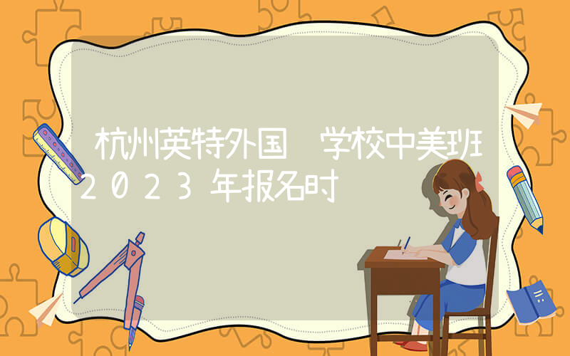 杭州英特外国语学校中美班2023年报名时间