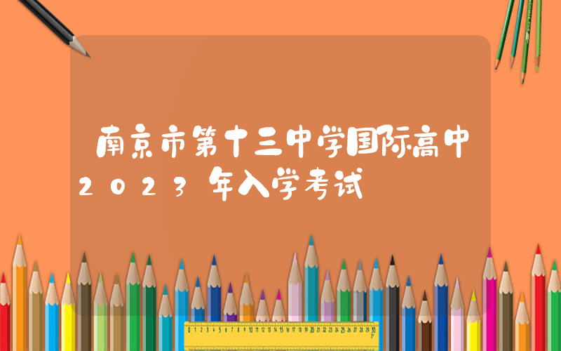 南京市第十三中学国际高中2023年入学考试