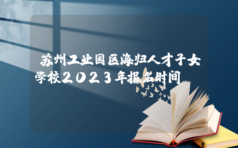 苏州工业园区海归人才子女学校2023年报名时间