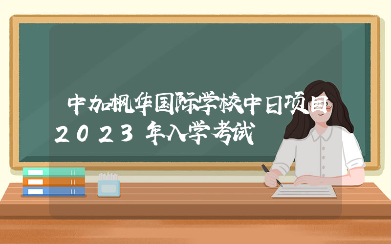 中加枫华国际学校中日项目2023年入学考试