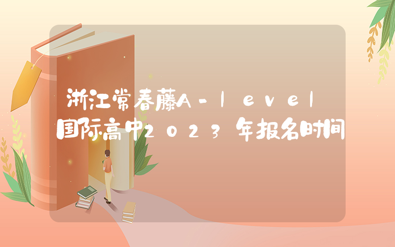 浙江常春藤A-level国际高中2023年报名时间