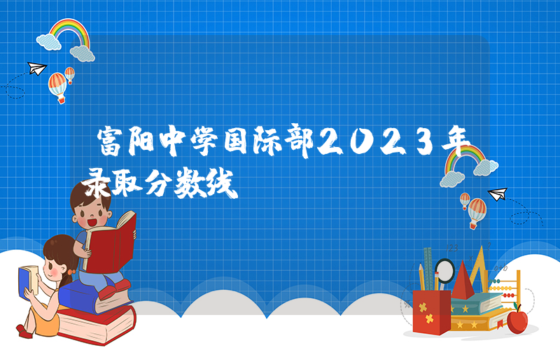 富阳中学国际部2023年录取分数线