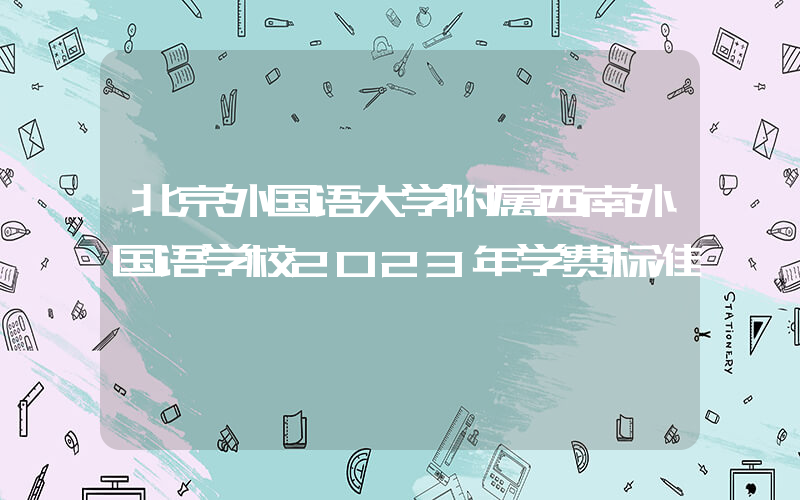 北京外国语大学附属西南外国语学校2023年学费标准