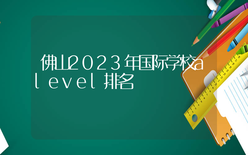 佛山2023年国际学校alevel排名
