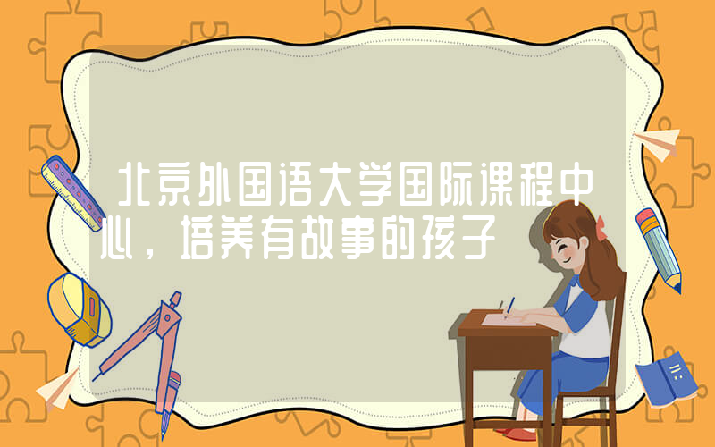 北京外国语大学国际课程中心，培养有故事的孩子