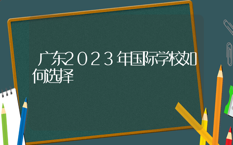 广东2023年国际学校如何选择