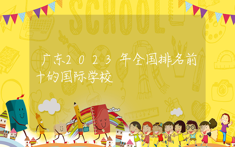 广东2023年全国排名前十的国际学校