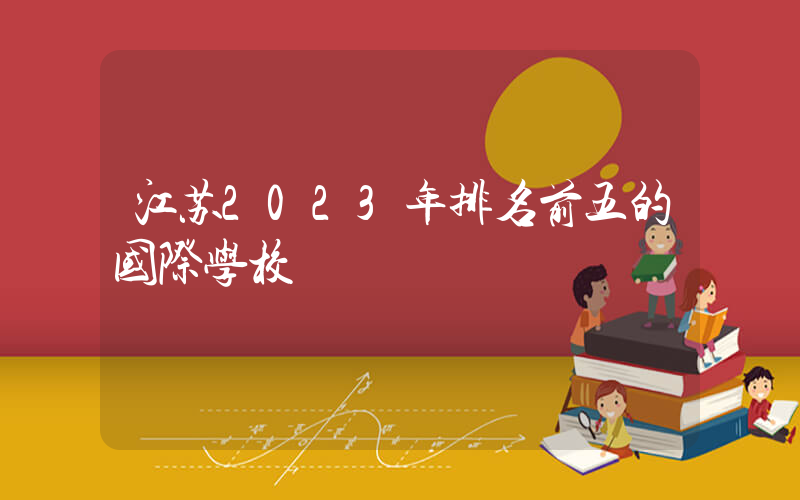 江苏2023年排名前五的国际学校