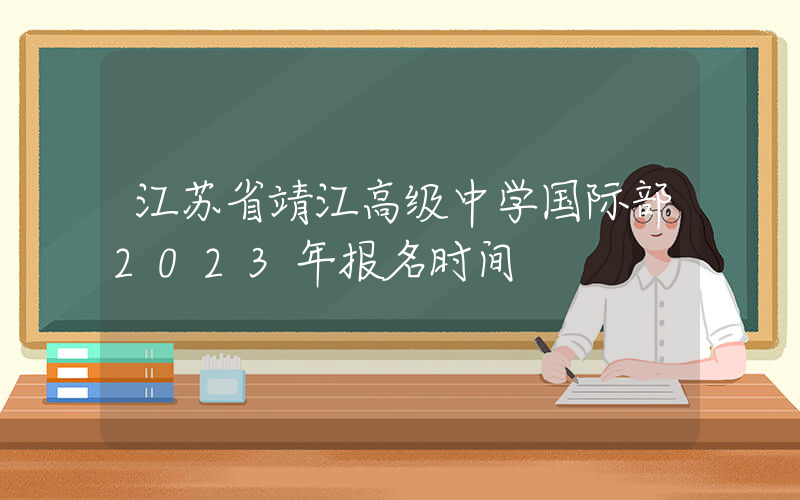 江苏省靖江高级中学国际部2023年报名时间