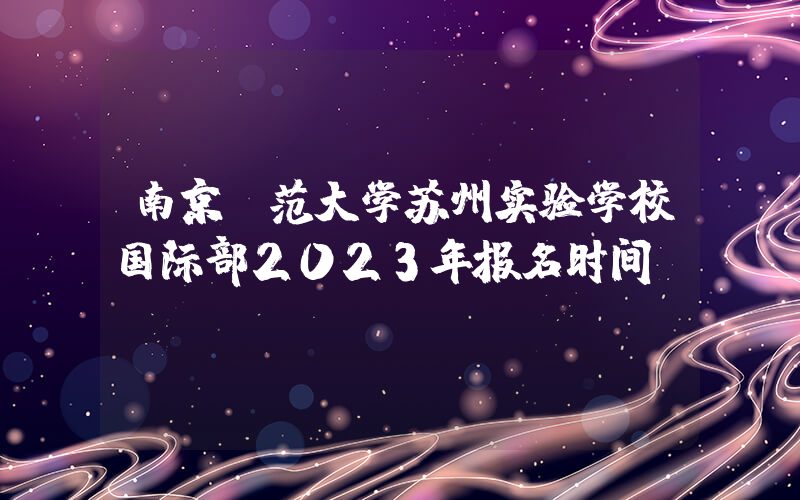 南京师范大学苏州实验学校国际部2023年报名时间