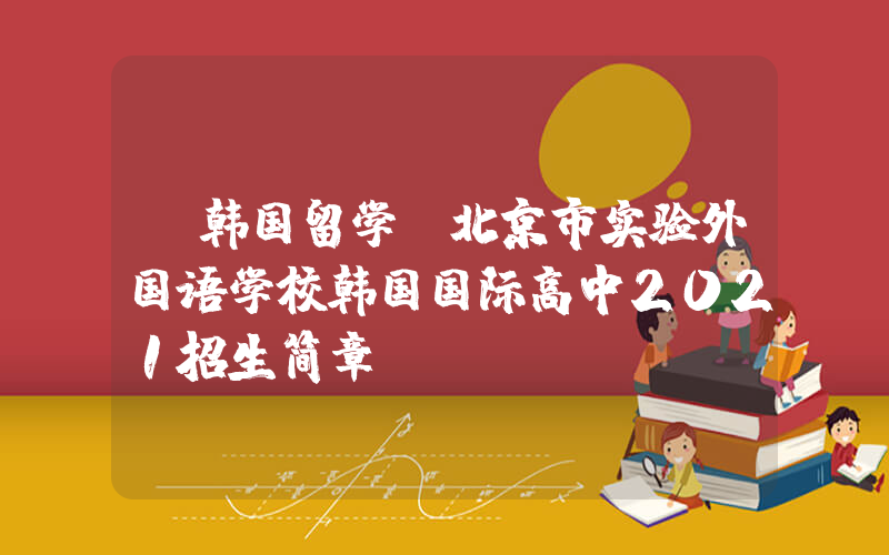 【韩国留学】北京市实验外国语学校韩国国际高中2021招生简章